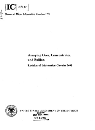 *
Bureau of Mines Information Circuiar/l977
n
00
Assaying Ores, Concentrates,
and Bullion
Revision of Information Circular 7695
UNITED STATES DEPARTMENT OF THE INTERIOR
m 1 m
aut mop. Ylll(k
 