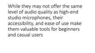While they may not offer the same
level of audio quality as high-end
studio microphones, their
accessibility, and ease of use make
them valuable tools for beginners
and casual users
 