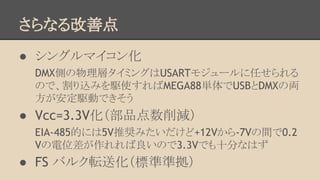 さらなる改善点
● シングルマイコン化
DMX側の物理層タイミングはUSARTモジュールに任せられる
ので、割り込みを駆使すればMEGA88単体でUSBとDMXの両
方が安定駆動できそう

● Vcc=3.3V化（部品点数削減）
EIA-485的には5V推奨みたいだけど+12Vから-7Vの間で0.2
Vの電位差が作れれば良いので3.3Vでも十分なはず

● FS バルク転送化（標準準拠）

 