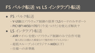 FS バルク転送 vs LS インタラプト転送
● FS バルク転送
- V-USBはソフトウェア制御の限界でLSモードのみサポート
- PIC18F14K50/170円（今見つけた）を使えば解決？

● LS インタラプト転送
- AVRマイコンを使いソフトウェア制御のみで自作可能
個人的には慣れた環境なので製作時トラブルも少ない

- 超低スループット（オリジナルMIDI以下）
- 仕様への非準拠

 
