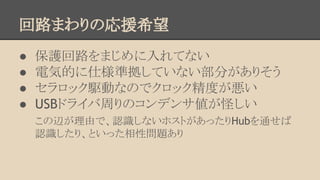 回路まわりの応援希望
●
●
●
●

保護回路をまじめに入れてない
電気的に仕様準拠していない部分がありそう
セラロック駆動なのでクロック精度が悪い
USBドライバ周りのコンデンサ値が怪しい
この辺が理由で、認識しないホストがあったりHubを通せば
認識したり、といった相性問題あり

 