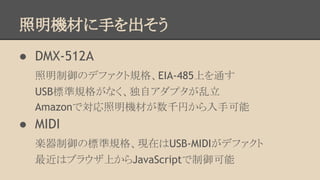 照明機材に手を出そう
● DMX-512A
照明制御のデファクト規格、EIA-485上を通す
USB標準規格がなく、独自アダプタが乱立
Amazonで対応照明機材が数千円から入手可能

● MIDI
楽器制御の標準規格、現在はUSB-MIDIがデファクト
最近はブラウザ上からJavaScriptで制御可能

 