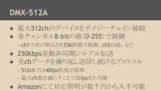 DMX-512A
● 最大512chのデバイスをデイジーチェイン接続
● 各チャンネル8-bitの値（0-255）で制御
- ch1で赤の明るさを256段階で制御、ch2は緑、など

● 250kbps差動非同期シルアル伝送
● 全chデータを繰り返し送信し続けるプロトコル
- 512chでは40fps程度が限界
- 最大ch数を減らすことで高fps化も可能

● Amazonにて対応照明が数千円から入手可能

 