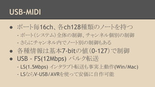 USB-MIDI
● ポート毎16ch、各ch128種類のノートを持つ
- ポート（システム）全体の制御、チャンネル個別の制御
- さらにチャンネル内でノート別の制御もある

● 各種情報は基本7-bitの値（0-127）で制御
● USB - FS(12Mbps) バルク転送
- LS(1.5Mbps) インタラプト転送も事実上動作(Win/Mac)
- LSならV-USB/AVRを使って安価に自作可能

 