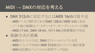 MIDI → DMXの対応を考える
● DMX 512chに対応するにはMIDI 16chは役不足
- MIDIノートに割り当てればDMX 128chがMIDI 1chに対応
- ノート毎の制御はノートオン・オフ、キープレッシャーの3種
- MIDIは7-bit、DMXは8-bit、残り1-bitは制御種別で対応

● 制御方式の変換
- MIDIはイベント方式、DMXはフレームバッファ方式
- MIDIイベントで内部のDMX 512ch分のバッファ値を更新
- DMX送信側はバッファから常時データ送出

 