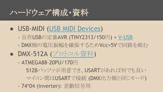 ハードウェア構成・資料
● USB-MIDI (USB MIDI Devices)
- 自作USBの定番AVR (TINY2313/150円) + V-USB
- DMX側の電圧振幅を確保するためVcc=5Vで回路を組む

● DMX-512A (プロトコル資料)
- ATMEGA88-20PU/170円
512Bバッファが用意でき、USARTがあれば何でも良い
マイコン間はUSARTで接続 (DMX出力側と同じモード)
- 74*04 (inverter): 差動信号用

 