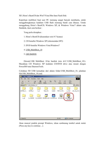 XP, Hiren’s BootCD dan Win7/Vista Dlm Satu Flash Disk
Keperluan multiboot buat user PC memang sangat banyak membantu, untuk
menggabungkannya kedalam USB flash memang butuh cara khusus. Untuk
menggabung Hiren’s BootCD, Windows XP, & Windows Vista/7 dalam satu
flashdisk, ikuti cara berikut :
Yang perlu disiapkan :
1. Hiren’s BootCD (disarankan versi 9.7 keatas)
2. CD Installer Windows XP (rekomendasi SP3)
3. DVD Installer Windows Vista/Windows7
4. USB_MultiBoot_10
5. GRUB4DOS
Ektsrak USB MultiBoot 10 ke hardisk (mis di C:USB_MultiBoot_10).
Masukkan CD Windows XP kedalam CD/DVD drive atau mount dengan
PowerISO atau DaemonTools.
Colokkan FD USB kemudian dari dalam folder USB_MultiBoot_10, jalankan
fileUSB_MultiBoot_10.cmd.
Akan muncul jendela prompt Windows, tekan sembarang tombol untuk mulai
(Press any key to continue…).
 