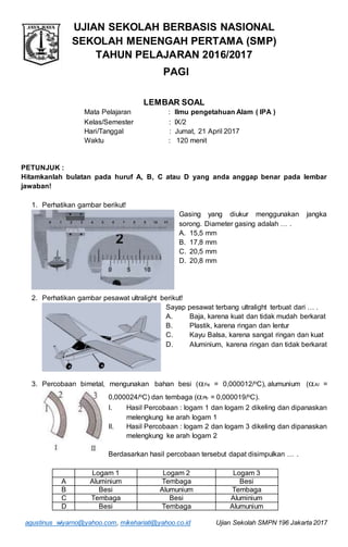 agustinus_wiyarno@yahoo.com, mikehariati@yahoo.co.id Ujian Sekolah SMPN 196 Jakarta 2017
UJIAN SEKOLAH BERBASIS NASIONAL
SEKOLAH MENENGAH PERTAMA (SMP)
TAHUN PELAJARAN 2016/2017
PAGI
LEMBAR SOAL
Mata Pelajaran : Ilmu pengetahuan Alam ( IPA )
Kelas/Semester : IX/2
Hari/Tanggal : Jumat, 21 April 2017
Waktu : 120 menit
PETUNJUK :
Hitamkanlah bulatan pada huruf A, B, C atau D yang anda anggap benar pada lembar
jawaban!
1. Perhatikan gambar berikut!
Gasing yang diukur menggunakan jangka
sorong. Diameter gasing adalah … .
A. 15,5 mm
B. 17,8 mm
C. 20,5 mm
D. 20,8 mm
2. Perhatikan gambar pesawat ultralight berikut!
Sayap pesawat terbang ultralight terbuat dari … .
A. Baja, karena kuat dan tidak mudah berkarat
B. Plastik, karena ringan dan lentur
C. Kayu Balsa, karena sangat ringan dan kuat
D. Aluminium, karena ringan dan tidak berkarat
3. Percobaan bimetal, mengunakan bahan besi (Fe = 0,000012/oC)alumunium (Al =
0,000024/oC) dan tembaga (Pb = 0,000019/oC).
I. Hasil Percobaan : logam 1 dan logam 2 dikeling dan dipanaskan
melengkung ke arah logam 1
II. Hasil Percobaan : logam 2 dan logam 3 dikeling dan dipanaskan
melengkung ke arah logam 2
Berdasarkan hasil percobaan tersebut dapat disimpulkan … .
Logam 1 Logam 2 Logam 3
A Aluminium Tembaga Besi
B Besi Alumunium Tembaga
C Tembaga Besi Aluminium
D Besi Tembaga Alumunium
 