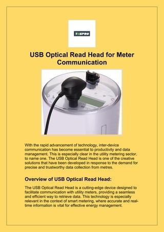 USB Optical Read Head for Meter
Communication
With the rapid advancement of technology, inter-device
communication has become essential to productivity and data
management. This is especially clear in the utility metering sector,
to name one. The USB Optical Read Head is one of the creative
solutions that have been developed in response to the demand for
precise and trustworthy data collection from metres.
Overview of USB Optical Read Head:
The USB Optical Read Head is a cutting-edge device designed to
facilitate communication with utility meters, providing a seamless
and efficient way to retrieve data. This technology is especially
relevant in the context of smart metering, where accurate and real-
time information is vital for effective energy management.
 