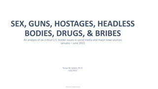 SEX, GUNS, HOSTAGES, HEADLESS
BODIES, DRUGS, & BRIBES
An analysis of six critical U.S. border issues in social media and major news sources
January – June 2015
Tonya M. Green, Ph.D.
July 2015
© 2015 by Tonya M Green
 