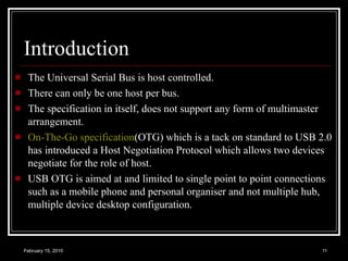 Introduction The Universal Serial Bus is host controlled. There can only be one host per bus. The specification in itself, does not support any form of multimaster arrangement.  On-The-Go specification (OTG) which is a tack on standard to USB 2.0 has introduced a Host Negotiation Protocol which allows two devices negotiate for the role of host.  USB OTG is aimed at and limited to single point to point connections such as a mobile phone and personal organiser and not multiple hub, multiple device desktop configuration. 