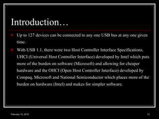Introduction… Up to 127 devices can be connected to any one USB bus at any one given time.  With USB 1.1, there were two Host Controller Interface Specifications, UHCI (Universal Host Controller Interface) developed by Intel which puts more of the burden on software (Microsoft) and allowing for cheaper hardware and the OHCI (Open Host Controller Interface) developed by Compaq, Microsoft and National Semiconductor which places more of the burden on hardware (Intel) and makes for simpler software.  