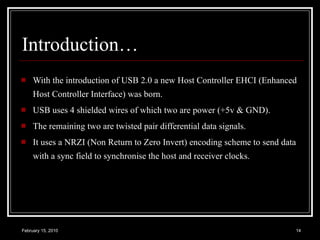 Introduction… With the introduction of USB 2.0 a new Host Controller EHCI (Enhanced Host Controller Interface) was born. USB uses 4 shielded wires of which two are power (+5v & GND).  The remaining two are twisted pair differential data signals.  It uses a NRZI (Non Return to Zero Invert) encoding scheme to send data with a sync field to synchronise the host and receiver clocks.  