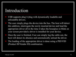 Introduction USB supports plug’n’plug with dynamically loadable and unloadable drivers. The user simply plugs the device into the bus. The host will detect this addition, interrogate the newly inserted device and load the appropriate driver all in the time it takes the hourglass to blink on your screen provided a driver is installed for your device.  Once the user is finished, User can simply lug the cable out, the host will detect its absence and automatically unload the driver. The loading of the appropriate driver is done using a PID/VID (Product ID/Vendor ID) combination.  