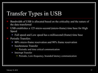 Transfer Types in USB Bandwidth of USB is allocated based on the criticality and the nature of the data transferred USB establishes a 125 micro-second (micro-frame) time base for High Speed  Full speed and Low speed has a millisecond (frame) time base Periodic Transfers 80% micro-frame reservation and 90% frame reservation Isochronous Transfer Periodic and time critical communication Interrupt Transfer Periodic, Low-frequency, bounded latency communication 