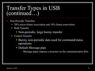 Transfer Types in USB (continued…) Non-Periodic Transfers 20% micro-frame reservation and 10% frame reservation Bulk Transfer Non-periodic, large bursty transfer Control Transfer  Bursty, non-periodic data used for command/status operations Default Message pipe Message pipes impose a structure on the communication flow 