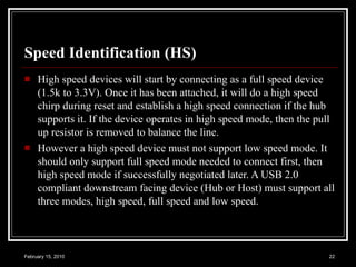 Speed Identification (HS) High speed devices will start by connecting as a full speed device (1.5k to 3.3V). Once it has been attached, it will do a high speed chirp during reset and establish a high speed connection if the hub supports it. If the device operates in high speed mode, then the pull up resistor is removed to balance the line.  However a high speed device must not support low speed mode. It should only support full speed mode needed to connect first, then high speed mode if successfully negotiated later. A USB 2.0 compliant downstream facing device (Hub or Host) must support all three modes, high speed, full speed and low speed.  