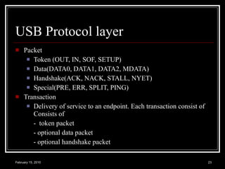 USB Protocol layer Packet Token (OUT, IN, SOF, SETUP) Data(DATA0, DATA1, DATA2, MDATA) Handshake(ACK, NACK, STALL, NYET)  Special(PRE, ERR, SPLIT, PING) Transaction Delivery of service to an endpoint. Each transaction consist of Consists of  -  token packet - optional data packet  - optional handshake packet 