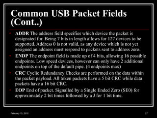 Common USB Packet Fields (Cont..) ADDR  The address field specifies which device the packet is designated for. Being 7 bits in length allows for 127 devices to be supported. Address 0 is not valid, as any device which is not yet assigned an address must respond to packets sent to address zero. ENDP  The endpoint field is made up of 4 bits, allowing 16 possible endpoints. Low speed devices, however can only have 2 additional endpoints on top of the default pipe. (4 endpoints max) CRC  Cyclic Redundancy Checks are performed on the data within the packet payload. All token packets have a 5 bit CRC while data packets have a 16 bit CRC. EOP  End of packet. Signalled by a Single Ended Zero (SE0) for approximately 2 bit times followed by a J for 1 bit time.  