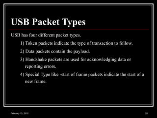 USB Packet Types   USB has four different packet types.  1) Token packets indicate the type of transaction to follow. 2) Data packets contain the payload. 3) Handshake packets are used for acknowledging data or reporting errors. 4) Special Type like -start of frame packets indicate the start of a new frame.  