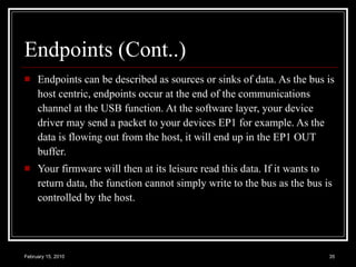 Endpoints (Cont..) Endpoints can be described as sources or sinks of data. As the bus is host centric, endpoints occur at the end of the communications channel at the USB function. At the software layer, your device driver may send a packet to your devices EP1 for example. As the data is flowing out from the host, it will end up in the EP1 OUT buffer.  Your firmware will then at its leisure read this data. If it wants to return data, the function cannot simply write to the bus as the bus is controlled by the host.  