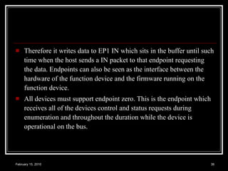 Therefore it writes data to EP1 IN which sits in the buffer until such time when the host sends a IN packet to that endpoint requesting the data. Endpoints can also be seen as the interface between the hardware of the function device and the firmware running on the function device.  All devices must support endpoint zero. This is the endpoint which receives all of the devices control and status requests during enumeration and throughout the duration while the device is operational on the bus.  