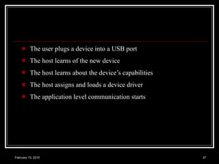 The user plugs a device into a USB port The host learns of the new device The host learns about the device’s capabilities The host assigns and loads a device driver The application level communication starts 