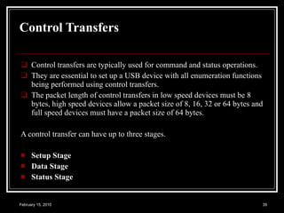 Control Transfers   Control transfers are typically used for command and status operations.  They are essential to set up a USB device with all enumeration functions being performed using control transfers.  The packet length of control transfers in low speed devices must be 8 bytes, high speed devices allow a packet size of 8, 16, 32 or 64 bytes and full speed devices must have a packet size of 64 bytes.  A control transfer can have up to three stages.  Setup Stage   Data Stage   Status Stage   