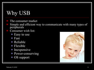 Why USB The consumer market  Simple and efficient way to communicate with many types of peripherals Consumer wish list: Easy to use Fast Reliable Flexible Inexpensive Power-conserving OS support 