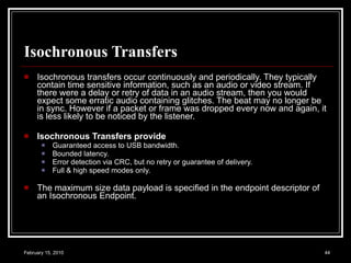 Isochronous Transfers Isochronous transfers occur continuously and periodically. They typically contain time sensitive information, such as an audio or video stream. If there were a delay or retry of data in an audio stream, then you would expect some erratic audio containing glitches. The beat may no longer be in sync. However if a packet or frame was dropped every now and again, it is less likely to be noticed by the listener.  Isochronous Transfers provide   Guaranteed access to USB bandwidth.  Bounded latency.  Error detection via CRC, but no retry or guarantee of delivery.  Full & high speed modes only.  The maximum size data payload is specified in the endpoint descriptor of an Isochronous Endpoint.  