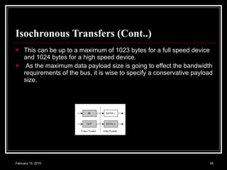 Isochronous Transfers (Cont..)  This can be up to a maximum of 1023 bytes for a full speed device and 1024 bytes for a high speed device. As the maximum data payload size is going to effect the bandwidth requirements of the bus, it is wise to specify a conservative payload size. 
