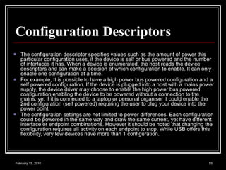 Configuration Descriptors The configuration descriptor specifies values such as the amount of power this particular configuration uses, if the device is self or bus powered and the number of interfaces it has. When a device is enumerated, the host reads the device descriptors and can make a decision of which configuration to enable. It can only enable one configuration at a time.  For example, It is possible to have a high power bus powered configuration and a self powered configuration. If the device is plugged into a host with a mains power supply, the device driver may choose to enable the high power bus powered configuration enabling the device to be powered without a connection to the mains, yet if it is connected to a laptop or personal organiser it could enable the 2nd configuration (self powered) requiring the user to plug your device into the power point.  The configuration settings are not limited to power differences. Each configuration could be powered in the same way and draw the same current, yet have different interface or endpoint combinations. However it should be noted that changing the configuration requires all activity on each endpoint to stop. While USB offers this flexibility, very few devices have more than 1 configuration.  