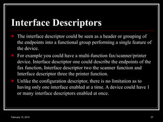 Interface Descriptors The interface descriptor could be seen as a header or grouping of the endpoints into a functional group performing a single feature of the device.  For example you could have a multi-function fax/scanner/printer device. Interface descriptor one could describe the endpoints of the fax function, Interface descriptor two the scanner function and Interface descriptor three the printer function.  Unlike the configuration descriptor, there is no limitation as to having only one interface enabled at a time. A device could have 1 or many interface descriptors enabled at once.   