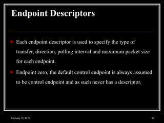 Endpoint Descriptors   Each endpoint descriptor is used to specify the type of transfer, direction, polling interval and maximum packet size for each endpoint.  Endpoint zero, the default control endpoint is always assumed to be control endpoint and as such never has a descriptor.   