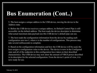 Bus Enumeration (Cont..) 5. The host assigns a unique address to the USB device, moving the device to the Address state. 6. Before the USB device receives a unique address, its Default Control Pipe is still accessible via the default address. The host reads the device descriptor to determine what actual maximum data payload size this USB device’s default pipe can use. 7. The host reads the configuration information from the device by reading each configuration zero to n -1, where  n  is the number of configurations. This process may take several milliseconds to complete. 8. Based on the configuration information and how the USB device will be used, the host assigns a configuration value to the device. The device is now in the Configured state and all of the endpoints in this configuration have taken on their described characteristics. The USB device may now draw the amount of VBUS power described in its descriptor for the selected configuration. From the device’s point of view, it is now ready for use. 