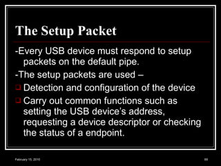 The Setup Packet   -Every USB device must respond to setup packets on the default pipe.  -The setup packets are used – Detection and configuration of the device  Carry out common functions such as setting the USB device’s address, requesting a device descriptor or checking the status of a endpoint.  