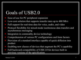 Goals of USB2.0 Ease-of-use for PC peripheral expansion Low-cost solution that supports transfer rates up to 480 Mb/s Full support for real-time data for voice, audio, and video Protocol flexibility for mixed-mode isochronous data transfers and asynchronous messaging Integration in commodity device technology Comprehension of various PC configurations and form factors Provision of a standard interface capable of quick diffusion into product Enabling new classes of devices that augment the PC’s capability Full backward compatibility of USB 2.0 for devices built to previous versions of the specification 
