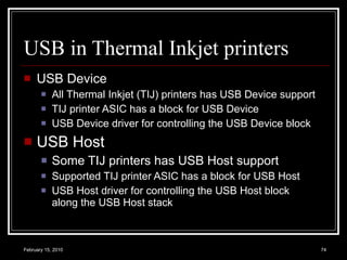 USB in Thermal Inkjet printers USB Device All Thermal Inkjet (TIJ) printers has USB Device support TIJ printer ASIC has a block for USB Device USB Device driver for controlling the USB Device block USB Host Some TIJ printers has USB Host support Supported TIJ printer ASIC has a block for USB Host USB Host driver for controlling the USB Host block along the USB Host stack 
