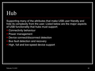 Hub Supporting many of the attributes that make USB user friendly and hide its complexity from the user. Listed below are the major aspects of USB functionality that hubs must support:  Connectivity behaviour  Power management  Device connect/disconnect detection  Bus fault detection and recovery  High, full and low-speed device support  