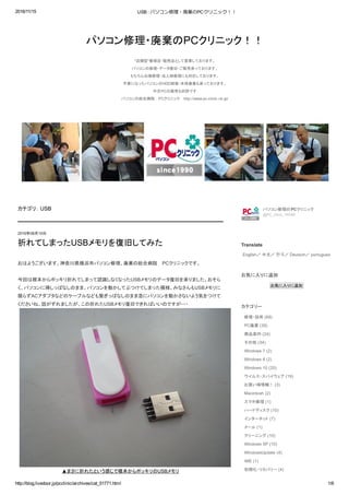 2016/11/15 USB : パソコン修理・廃棄のPCクリニック！！
http://blog.livedoor.jp/pcclinic/archives/cat_51771.html 1/6
パソコン修理・廃棄のPCクリニック！！
"店舗型"修理店・販売店として営業しております。 
パソコンの修理・データ復旧・ご販売承っております。 
もちろん出張修理・法人様修理にも対応しております。 
不要になったパソコンのHDD破壊・本体廃棄も承っております。 
中古ＰＣの販売も好評です 
パソコンの総合病院  PCクリニック  http://www.pc­clinic.ne.jp/
カテゴリ： USB
おはようございます。神奈川県横浜市パソコン修理、廃棄の総合病院  PCクリニックです。 
 
今回は根本からポッキリ折れてしまって認識しなくなったUSBメモリのデータ復旧を承りました。おそら
く、パソコンに挿しっぱなしのまま、パソコンを動かしてぶつけてしまった模様。みなさんもUSBメモリに
限らずACアダプタなどのケーブルなども繋ぎっぱなしのまま急にパソコンを動かさないよう気をつけて
くださいね。話がずれましたが、この折れたUSBメモリ復旧できればいいのですが・・・ 
▲まさに折れたという感じで根本からポッキリのUSBメモリ 
2016年08月15日
折れてしまったUSBメモリを復旧してみた
パソコン修理のPCクリニック
@PC_clinic_YKHM
Translate
English／ 中文／ 한국／ Deutsch／ portugues
お気に入りに追加
お気に入りに追加
カテゴリー
修理・技術 (69)
PC廃棄 (39)
商品案内 (24)
その他 (34)
Windows 7 (2)
Windows 8 (2)
Windows 10 (20)
ウイルス・スパイウェア (19)
お買い得情報！ (3)
Macintosh (2)
スマホ修理 (1)
ハードディスク (10)
インターネット (7)
メール (1)
クリーニング (10)
Windows XP (10)
WindowsUpdate (4)
IME (1)
初期化・リカバリー (4)
 