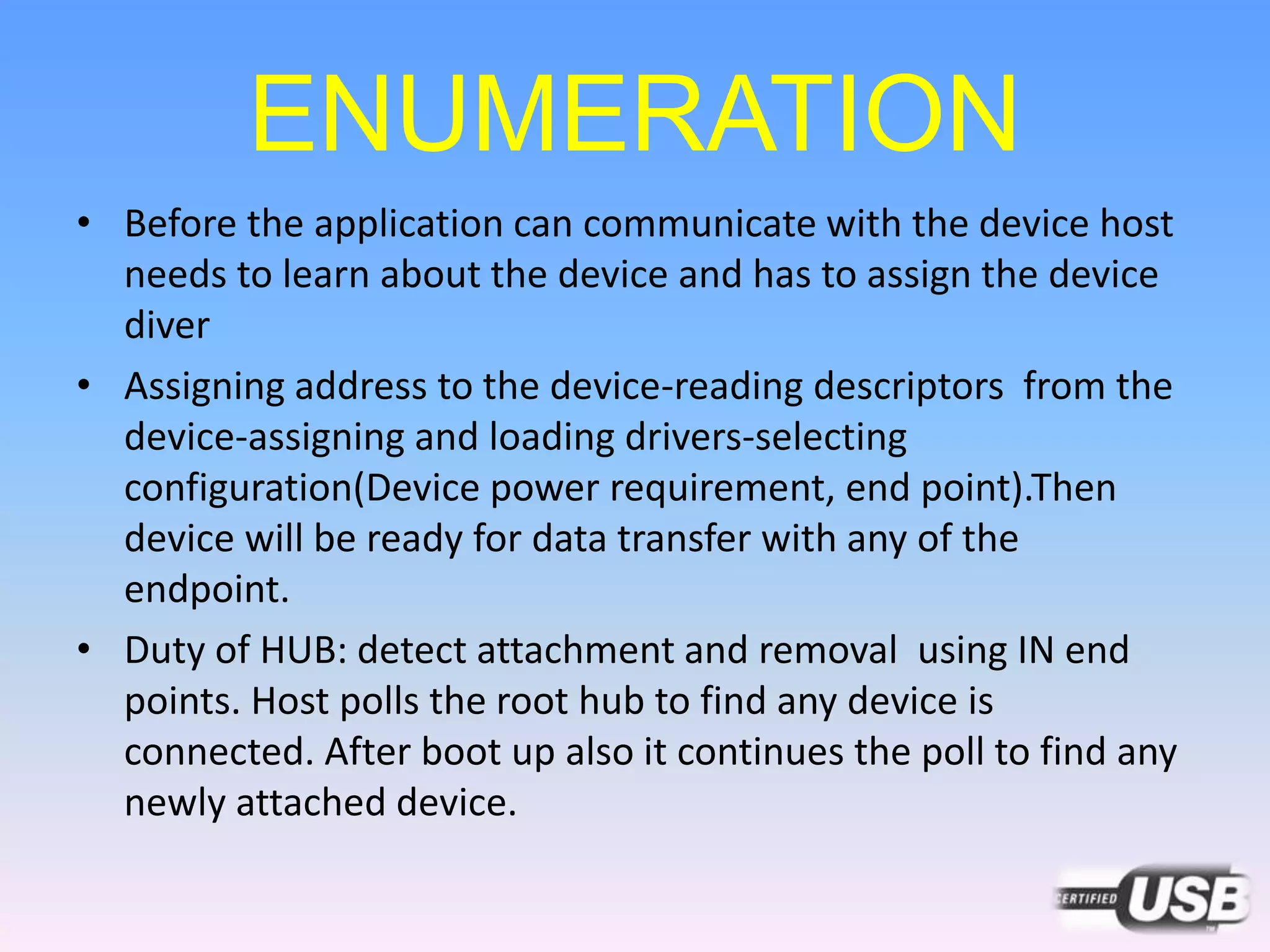 ENUMERATION
• Before the application can communicate with the device host
needs to learn about the device and has to assign the device
diver
• Assigning address to the device-reading descriptors from the
device-assigning and loading drivers-selecting
configuration(Device power requirement, end point).Then
device will be ready for data transfer with any of the
endpoint.
• Duty of HUB: detect attachment and removal using IN end
points. Host polls the root hub to find any device is
connected. After boot up also it continues the poll to find any
newly attached device.
 