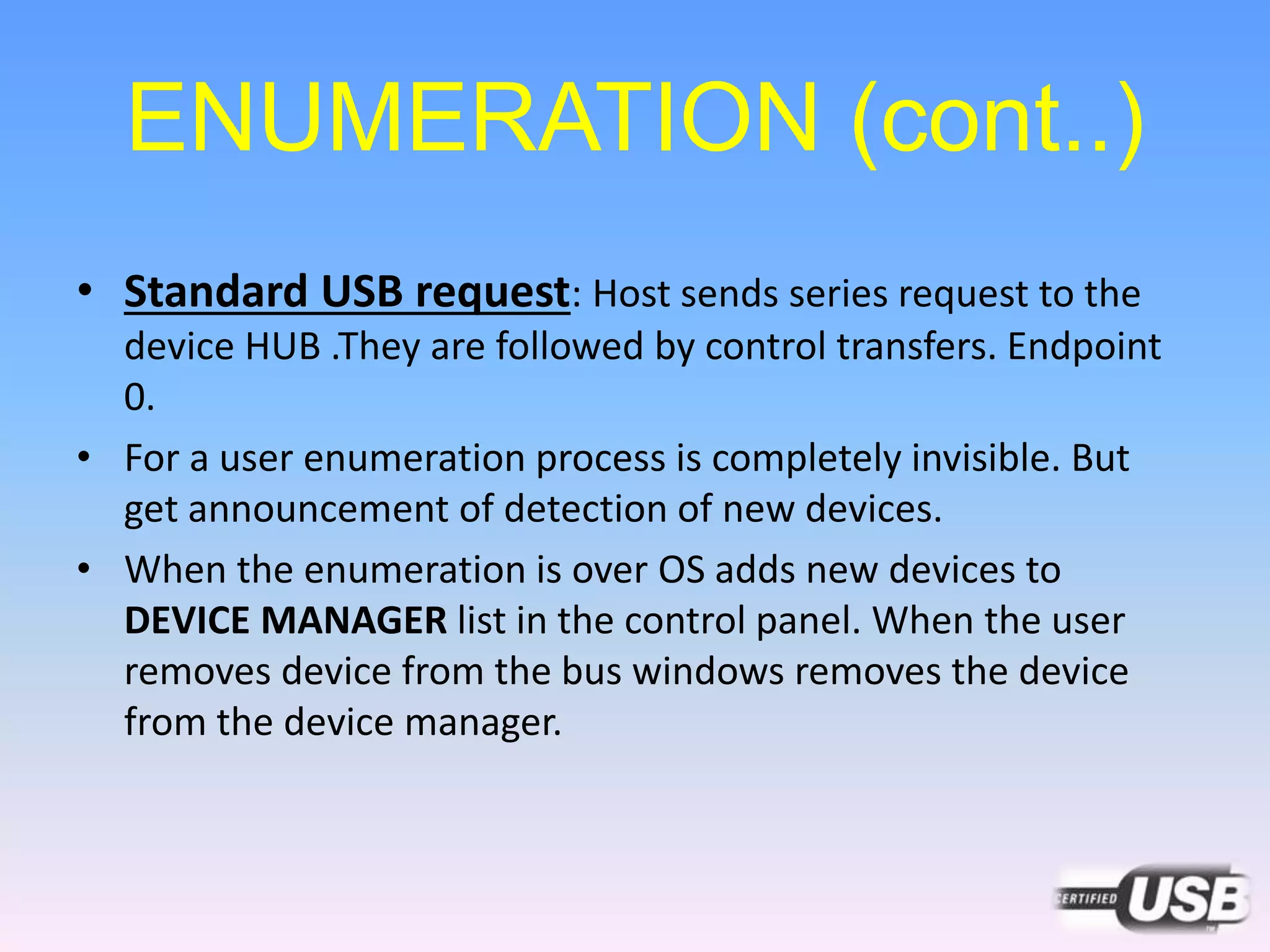 ENUMERATION (cont..)
• Standard USB request: Host sends series request to the
device HUB .They are followed by control transfers. Endpoint
0.
• For a user enumeration process is completely invisible. But
get announcement of detection of new devices.
• When the enumeration is over OS adds new devices to
DEVICE MANAGER list in the control panel. When the user
removes device from the bus windows removes the device
from the device manager.
 
