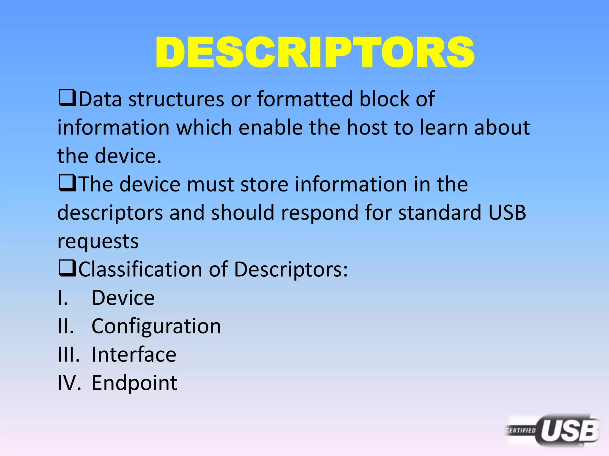 DESCRIPTORS
Data structures or formatted block of
information which enable the host to learn about
the device.
The device must store information in the
descriptors and should respond for standard USB
requests
Classification of Descriptors:
I. Device
II. Configuration
III. Interface
IV. Endpoint
 
