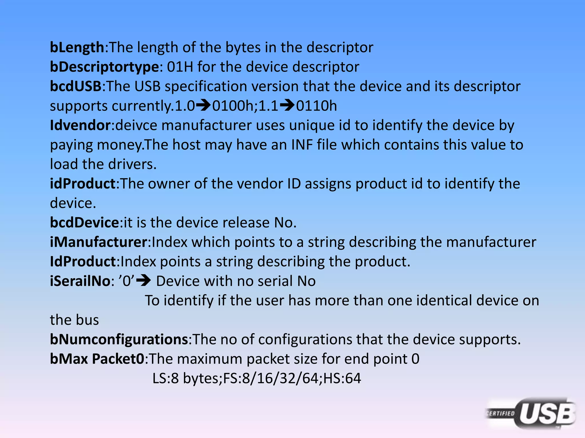 bLength:The length of the bytes in the descriptor
bDescriptortype: 01H for the device descriptor
bcdUSB:The USB specification version that the device and its descriptor
supports currently.1.00100h;1.10110h
Idvendor:deivce manufacturer uses unique id to identify the device by
paying money.The host may have an INF file which contains this value to
load the drivers.
idProduct:The owner of the vendor ID assigns product id to identify the
device.
bcdDevice:it is the device release No.
iManufacturer:Index which points to a string describing the manufacturer
IdProduct:Index points a string describing the product.
iSerailNo: ’0’ Device with no serial No
To identify if the user has more than one identical device on
the bus
bNumconfigurations:The no of configurations that the device supports.
bMax Packet0:The maximum packet size for end point 0
LS:8 bytes;FS:8/16/32/64;HS:64
 