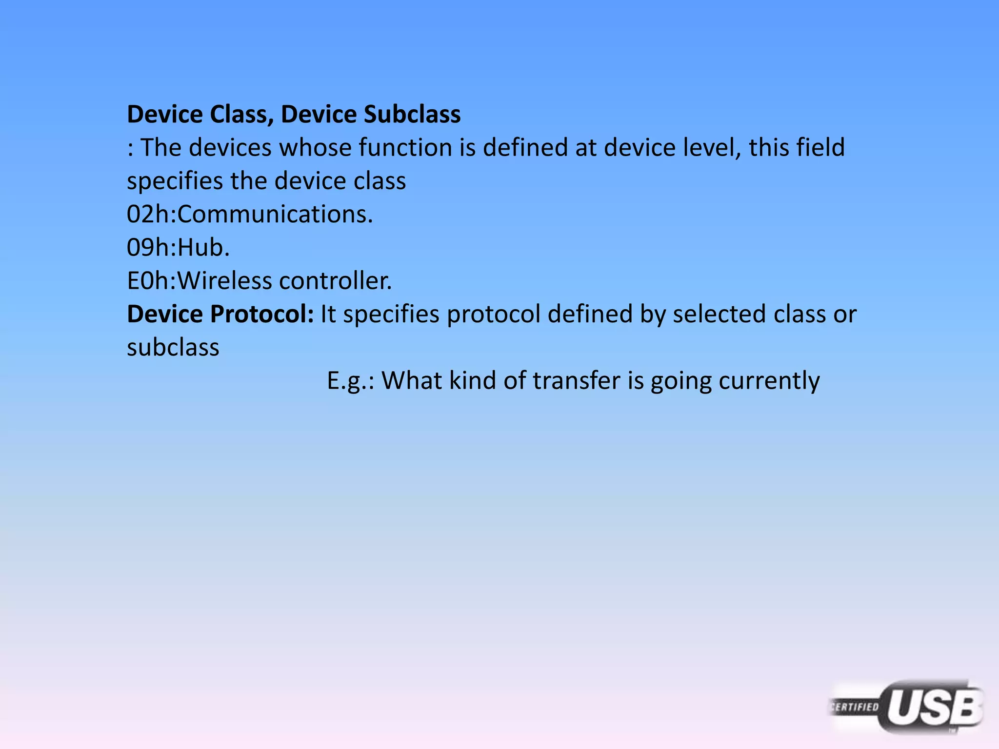 Device Class, Device Subclass
: The devices whose function is defined at device level, this field
specifies the device class
02h:Communications.
09h:Hub.
E0h:Wireless controller.
Device Protocol: It specifies protocol defined by selected class or
subclass
E.g.: What kind of transfer is going currently
 