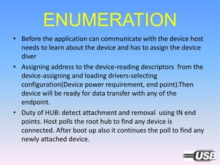 ENUMERATION
• Before the application can communicate with the device host
needs to learn about the device and has to assign the device
diver
• Assigning address to the device-reading descriptors from the
device-assigning and loading drivers-selecting
configuration(Device power requirement, end point).Then
device will be ready for data transfer with any of the
endpoint.
• Duty of HUB: detect attachment and removal using IN end
points. Host polls the root hub to find any device is
connected. After boot up also it continues the poll to find any
newly attached device.
 