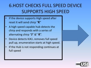 6.HOST CHECKS FULL SPEED DEVICE
SUPPORTS HIGH SPEED
• If the device supports High speed after
reset It will send chirp “K”
• A high speed capable hub detects the
chirp and responds with a series of
alternating chirp “J” &” K”.
• Device detects KJKJ..removes full speed
pull up, enumeration starts at high speed.
• If the Hub is not responding continues at
full speed
 