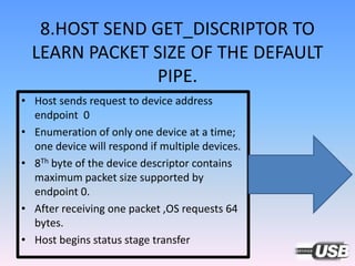 8.HOST SEND GET_DISCRIPTOR TO
LEARN PACKET SIZE OF THE DEFAULT
PIPE.
• Host sends request to device address
endpoint 0
• Enumeration of only one device at a time;
one device will respond if multiple devices.
• 8Th byte of the device descriptor contains
maximum packet size supported by
endpoint 0.
• After receiving one packet ,OS requests 64
bytes.
• Host begins status stage transfer
 