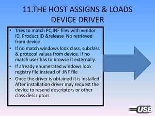 11.THE HOST ASSIGNS & LOADS
DEVICE DRIVER
• Tries to match PC,INF files with vendor
ID, Product ID &release No retrieved
from device
• If no match windows look class, subclass
& protocol values from device. If no
match user has to browse it externally.
• If already enumerated windows look
registry file instead of .INF file
• Once the driver is obtained it is installed.
After installation driver may request the
device to resend descriptors or other
class descriptors.
 