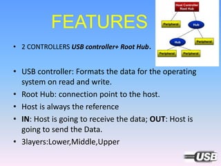 FEATURES
• 2 CONTROLLERS USB controller+ Root Hub.
• USB controller: Formats the data for the operating
system on read and write.
• Root Hub: connection point to the host.
• Host is always the reference
• IN: Host is going to receive the data; OUT: Host is
going to send the Data.
• 3layers:Lower,Middle,Upper
 